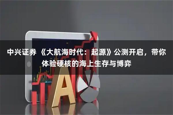中兴证券 《大航海时代：起源》公测开启，带你体验硬核的海上生存与博弈